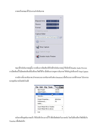 ภาพหนาจอขณะที่โปรแกรมกําลังจับภาพ




       ขณะที่กําลังจับภาพอยูนั้น หากตองการปดเสียงวีดีโอที่กําลังจับภาพอยู ใหคลิกที่ Disable Audio Preview
การปดเสียงนี้ไมมีผลตอเสียงที่บันทึกลงไฟลวีดีโอ เมื่อตองการหยุดการจับภาพ ใหคลิกรูปกลองหนา Stop Capture

       หากมีการตั้งเวลาจับภาพ (กําหนดระยะเวลาจับภาพในชอง Duration) เมื่อถึงระยะเวลาที่กําหนด โปรแกรม
จะหยุดจับภาพโดยอัตโนมัติ




        หลังจากที่หยุดจับภาพแลว ใหบันทึกโครงการนี้ไว เพื่อเปดตัดตอในภายหลัง โดยไมตองเลือกไฟลเพิ่มใน
Timeline เพื่อตัดตออีก
 