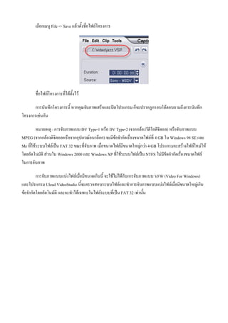 เลือกเมนู File -> Save แลวตั้งชื่อไฟลโครงการ




       ชื่อไฟลโครงการที่ไดตั้งไว

       การบันทึกโครงการนี้ หากคุณจับภาพเสร็จและปดโปรแกรม ก็จะปรากฏกรอบโตตอบถามถึงการบันทึก
โครงการเชนกัน

         หมายเหตุ : การจับภาพแบบ DV Type-1 หรือ DV Type-2 (จากกลองวีดีโอดิจิตอล) หรือจับภาพแบบ
MPEG (จากกลองดิจิตอลหรือจากอุปกรณอนาล็อก) จะมีขอจํากัดเรื่องขนาดไฟลที่ 4 GB ใน Windows 98 SE และ
Me ที่ใชระบบไฟลเปน FAT 32 ขณะที่จับภาพ เมื่อขนาดไฟลมีขนาดใหญกวา 4 GB โปรแกรมจะสรางไฟลใหมให
โดยอัตโนมัติ สวนใน Windows 2000 และ Windows XP ที่ใชระบบไฟลเปน NTFS ไมมีขีดจํากัดเรื่องขนาดไฟล
ในการจับภาพ

         การจับภาพแบบแบงไฟลเมื่อมีขนาดเกินนี้ จะใชไมไดกับการจับภาพแบบ VFW (Video For Windows)
และโปรแกรม Ulead VideoStudio นี้จะตรวจสอบระบบไฟลและทําการจับภาพแบบแบงไฟลเมื่อมีขนาดใหญเกิน
ขอจํากัดโดยอัตโนมัติ และจะทําไดเฉพาะในไฟลระบบที่เปน FAT 32 เทานัน้
 