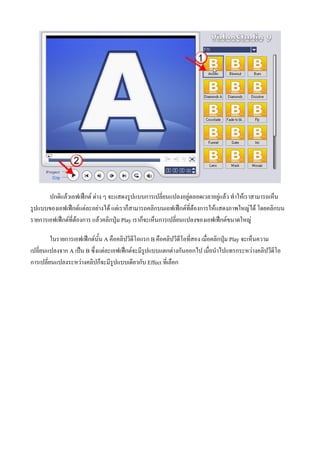 ปกติแลวเอฟเฟกต ตาง ๆ จะแสดงรูปแบบการเปลี่ยนแปลงอยูตลอดเวลาอยูแลว ทําใหเราสามารถเห็น
รูปแบบของเอฟเฟกตแตละอยางได แตเราก็สามารถคลิกบนเอฟเฟกตที่ตองการใหแสดงภาพใหญได โดยคลิกบน
รายการเอฟเฟกตที่ตองการ แลวคลิกปุม Play เราก็จะเห็นการเปลี่ยนแปลงของเอฟเฟกตขนาดใหญ

         ในรายการเอฟเฟกตนั้น A คือคลิปวีดีโอแรก B คือคลิปวีดีโอที่สอง เมื่อคลิกปุม Play จะเห็นความ
เปลี่ยนแปลงจาก A เปน B ซึ่งแตละเอฟเฟกตจะมีรูปแบบแตกตางกันออกไป เมื่อนําไปแทรกระหวางคลิปวีดีโอ
การเปลี่ยนแปลงระหวางคลิปก็จะมีรูปแบบเดียวกับ Effect ทีเ่ ลือก
 