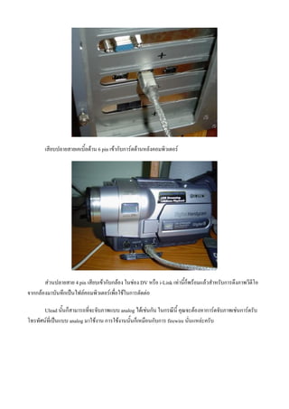 เสียบปลายสายเคเบิ้ลดาน 6 pin เขากับการดดานหลังคอมพิวเตอร




       สวนปลายสาย 4 pin เสียบเขากับกลอง ในชอง DV หรือ i-Link เทานี้ก็พรอมแลวสําหรับการดึงภาพวีดีโอ
จากกลองมาบันทึกเปนไฟลคอมพิวเตอรเพื่อใชในการตัดตอ

       Ulead นั้นก็สามารถที่จะจับภาพแบบ analog ไดเชนกัน ในกรณีนี้ คุณจะตองหาการดจับภาพเชนการดรับ
โทรทัศนที่เปนแบบ analog มาใชงาน การใชงานนั้นก็เหมือนกับการ firewire นั่นแหละครับ
 