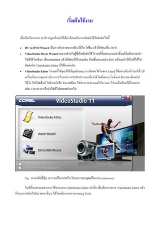 เริ่มตนใชงาน

   เมื่อเปดโปรแกรม จะปรากฏหนาจอใหเลือกโหมดในการตัดตอวีดีโอดังตอไปนี้

      DV-to-DVD Wizard เปนการจับภาพจากกลองวีดีโอ ใสธีม แลวก็เขียนเปน DVD
      VideoStudio Movie Wizard เหมาะสําหรับผูที่เริ่มตัดตอวีดีโอ จะมีขั้นตอนแนะนําตั้งแตเริ่มจับภาพ/นํา
       ไฟลวีดีโอเขามา เลือกเทมเพลต แลวก็เขียนวีดีโอลงแผน ดวยขั้นตอนอยางงายๆ หรือจะนําวีดีโอที่ไดไป
       ตัดตอกับ VideoStudio Editor ก็ไดอีกเชนกัน
      VideoStudio Editor โหมดนี้ใหคุณไดใชคุณลักษณะการตัดตอวีดีโอของ Ulead ไดอยางเต็มที่ เรียกไดวามี
       เครื่องมือครบทุกอยางในการสรางแผน VCD/DVD จากกลองวีดีโอดิจิตอล เริ่มตั้งแต จับภาพ/เพิ่มคลิป
       วีดีโอ ใสเอ็ฟเฟกต ใสตัวหนังสือ ทําภาพซอน ใสคําบรรยาย ดนตรีประกอบ ไปจนถึงเขียนวีดีโอลงบน
       แผน CD/DVD หรือนําไฟลไปเผยแพรบนเว็บ




       Tip : หากคลิกที่ปุม 16:9 จะเปนการสรางโครงการของคุณเปนแบบ widescreen

       ในที่นี้จะสอนเฉพาะการใชงานแบบ VideoStudio Editor เทานั้น เมื่อเลือกรายการ VideoStudio Editor แลว
ก็สามารถสลับไปยังรายการอื่นๆ ไดโดยเลือกรายการจากเมนู Tools
 