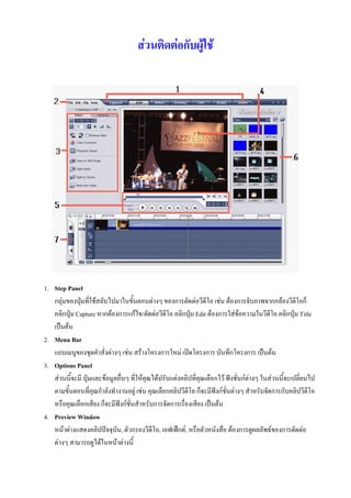 สวนติดตอกับผูใช




1. Step Panel
   กลุมของปุมที่ใชสลับไปมาในขั้นตอนตางๆ ของการตัดตอวีดีโอ เชน ตองการจับภาพจากกลองวีดีโอก็
   คลิกปุม Capture หากตองการแกไข/ตัดตอวีดีโอ คลิกปุม Edit ตองการใสขอความในวีดีโอ คลิกปุม Title
   เปนตน
2. Menu Bar
   แถบเมนูของชุดคําสั่งตางๆ เชน สรางโครงการใหม เปดโครงการ บันทึกโครงการ เปนตน
3. Options Panel
   สวนนี้จะมี ปุมและขอมูลอื่นๆ ที่ใหคุณไดปรับแตงคลิปที่คุณเลือกไว ฟงชั่นกตางๆ ในสวนนี้จะเปลี่ยนไป
   ตามขั้นตอนที่คุณกําลังทํางานอยู เชน คุณเลือกคลิปวีดีโอ ก็จะมีฟงกชั่นตางๆ สําหรับจัดการกับคลิปวีดีโอ
   หรือคุณเลือกเสียง ก็จะมีฟงกชั่นสําหรับการจัดการเรื่องเสียง เปนตน
4. Preview Window
   หนาตางแสดงคลิปปจจุบัน, ตัวกรองวีดีโอ, เอฟเฟกต, หรือตัวหนังสือ ตองการดูผลลัพธของการตัดตอ
   ตางๆ สามารถดูไดในหนาตางนี้
 