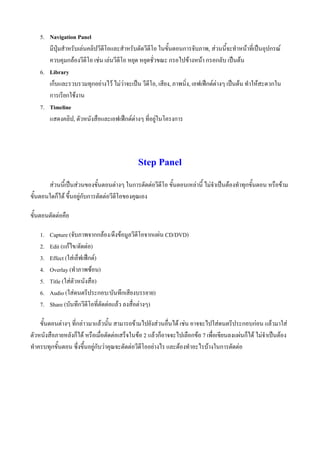 5. Navigation Panel
       มีปุมสําหรับเลนคลิปวีดีโอและสําหรับตัดวีดีโอ ในขั้นตอนการจับภาพ, สวนนีจะทําหนาที่เปนอุปกรณ
                                                                                    ้
       ควบคุมกลองวีดีโอ เชน เลนวีดีโอ หยุด หยุดชั่วขณะ กรอไปขางหนา กรอกลับ เปนตน
    6. Library
       เก็บและรวบรวมทุกอยางไว ไมวาจะเปน วีดีโอ, เสียง, ภาพนิ่ง, เอฟเฟกตตางๆ เปนตน ทําใหสะดวกใน
       การเรียกใชงาน
    7. Timeline
       แสดงคลิป, ตัวหนังสือและเอฟเฟกตตางๆ ที่อยูในโครงการ




                                              Step Panel
       สวนนี้เปนสวนของขั้นตอนตางๆ ในการตัดตอวีดีโอ ขั้นตอนเหลานี้ ไมจําเปนตองทําทุกขั้นตอน หรือขาม
ขั้นตอนใดก็ได ขึ้นอยูกับการตัดตอวีดีโอของคุณเอง

ขั้นตอนตัดตอคือ

    1.   Capture (จับภาพจากกลอง/ดึงขอมูลวีดีโอจากแผน CD/DVD)
    2.   Edit (แกไข/ตัดตอ)
    3.   Effect (ใสเอ็ฟเฟกต)
    4.   Overlay (ทําภาพซอน)
    5.   Title (ใสตัวหนังสือ)
    6.   Audio (ใสดนตรีประกอบ/บันทึกเสียงบรรยาย)
    7.   Share (บันทึกวีดีโอที่ตัดตอแลว ลงสื่อตางๆ)

    ขั้นตอนตางๆ ที่กลาวมาแลวนั้น สามารถขามไปยังสวนอื่นได เชน อาจจะไปใสดนตรีประกอบกอน แลวมาใส
ตัวหนังสือภายหลังก็ได หรือเมื่อตัดตอเสร็จในขอ 2 แลวก็อาจจะไปเลือกขอ 7 เพื่อเขียนลงแผนก็ได ไมจําเปนตอง
ทําครบทุกขั้นตอน ซึ่งขึ้นอยูกับวาคุณจะตัดตอวีดีโออยางไร และตองทําอะไรบางในการตัดตอ
 