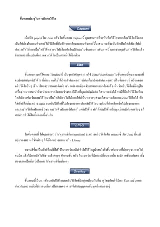 ขั้นตอนตางๆ ในการตัดตอวีดีโอ



         เมื่อเปด project ใน Ulead แลว ในขั้นตอน Capture นี้ คุณสามารถที่จะบันทึกวีดีโอจากกลองวีดีโอดิจิตอล
เปนไฟลลงในคอมพิวเตอรได วีดีโอที่บันทึกจากกลองลงคอมพิวเตอรนั้น สามารถที่จะบันทึกเปนไฟลเพียงไฟล
เดียว หรือใหแยกเปนไฟลไดหลายๆ ไฟลโดยอัตโนมัติ และในขั้นตอนการจับภาพนี้ นอกจากคุณจับภาพวีดีโอแลว
ยังสามารถที่จะบันทึกภาพจากวีดีโอเปนภาพนิ่งไดอีกดวย



          ขั้นตอนการแกไขและ Timeline นี้ เปนจุดสําคัญของการใช Ulead VideoStudio ในขั้นตอนนี้คุณสามารถที่
จะเรียงลําดับคลิปวีดีโอ ที่ถายมาแตไมไดเรียงลําดับเหตุการณกัน ก็มาเรียงลําดับเหตุการณในขั้นตอนนี้ หรือแทรก
คลิปวีดีโออื่นๆ เขามาในกระบวนการตัดตอ เชน หลังจากที่คุณจับภาพมาจากกลองแลว เห็นวาคลิปวีดีโอที่มีอยูใน
เครื่อง เหมาะสม นาที่จะนํามาแทรกในบางชวงของวีดีโอที่คุณกําลังตัดตอ ก็สามารถทําได กรณีที่มีคลิปวีดีโอเพียง
ไฟลเดียว เชน จับภาพวีดีโอมาเปนไฟลเดียว ไมไดแยกไฟลเปนหลายๆ สวน ก็สามารถตัดแยก scene วีดโอได เพือ
                                                                                                       ี      ่
ใสเอ็ฟเฟกตระหวาง scene ลบคลิปวีดีโอที่ไมตองการออก ตัดคลิปวีดีโอบางสวนที่ถายเสียหรือไมตองการออก
และการใสวีดีโอฟลเตอร (เชน การใสตัวฟลเตอรฝนตกในคลิปวีดีโอ ทําใหคลิปวีดีโอนั้นดูเหมือนมีฝนตกจริงๆ ) ก็
สามารถทําไดในขั้นตอนนี้เชนกัน



        ในขั้นตอนนี้ ใหคุณสามารถใสทรานสิชั่น (transition) ระหวางคลิปวีดีโอใน project ซึ่งใน Ulead นี้จะมี
กลุมของทรานสิชั่นตางๆ ใหเลือกอยางมากมายใน Library

       ทรานสิชั่น เปนเอ็ฟเฟกตที่ใสไวในระหวางคลิป ทําใหวีดีโอดูนาสนใจยิ่งขึ้น เชน ฉากที่คอยๆ จางหายไป
จนมืด แลวก็มีฉากถัดไปที่จางแลวคอยๆ ชัดเจนขึ้น หรือ ในระหวางที่มีการเปลี่ยนฉากนั้น จะมีภาพซอนกันของทั้ง
สองฉาก เปนตน นี่เปนการใสทรานสิชั่นนั่นเอง



         ขั้นตอนนี้เปนการซอนคลิปวีดีโอบนคลิปวีดีโอที่มีอยู เหมือนกับที่เราดูโทรทัศน ที่มีการสัมภาษณบุคคล
เกี่ยวกับดารา แลวก็มีกรอบเล็กๆ เปนภาพของดาราที่กําลังดูบุคคลอื่นพูดถึงตนเองอยู
 
