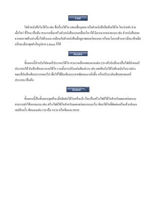 ใสตัวหนังสือในวีดีโอ เชน ชื่อเรื่องวีดีโอ แสดงชื่อบุคคล หรือตัวหนังสือปดทายวีดีโอ ใครถายทํา ถาย
เมือไหร ที่ไหน เปนตน สามารถที่จะสรางตัวหนังสือแบบเคลื่อนไหวได มีมากมากหลายแบบ เชน ตัวหนังสือลอย
   ่
จากจอภาพดานลางขึ้นไปดานบน เหมือนกับตัวหนังสือเมื่อดูภาพยนตรตอนจบ หรือจะวิ่งจากดานขวามือมาซายมือ
หรือจะเลือกชุดสําเร็จรูปจาก Library ก็ได



        ขั้นตอนนี้สําหรับใสดนตรีประกอบวีดีโอ สามารถเลือกเพลงจากแผน CD แลวบันทึกมาเปนไฟลทําดนตรี
ประกอบได บันทึกเสียงบรรยายวีดีโอ รวมทั้งการปรับแตงเสียงตางๆ เชน ลดเสียงในวีดีโอตนฉบับในบางชวง
ขณะที่บันทึกเสียงบรรยายลงไป เพื่อใหไดยินเสียงบรรยายชัดเจนมากยิ่งขึ้น หรือปรับระดับเสียงของดนตรี
ประกอบ เปนตน



       ขั้นตอนนี้เปนขั้นตอนสุดทาย เมื่อตัดตอวีดีโอเสร็จแลว ก็จะเปนสรางไฟลวีดีโอสําหรับเผยแพรผลงาน
สามารถทําไดหลายแบบ เชน สรางไฟลวีดีโอสําหรับเผยแพรผลงานบนเว็บ เขียนวีดีโอที่ตัดตอเสร็จแลวกลับลง
เทปอีกครั้ง เขียนลงแผน CD เปน VCD หรือเขียนลง DVD
 