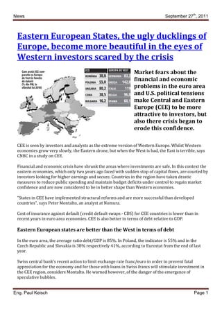 News                                                                            September 27th, 2011



 Eastern European States, the ugly ducklings of
 Europe, become more beautiful in the eyes of
 Western investors scared by the crisis
                                                               Market fears about the
                                                               financial and economic
                                                               problems in the euro area
                                                               and U.S. political tensions
                                                               make Central and Eastern
                                                               Europe (CEE) to be more
                                                               attractive to investors, but
                                                               also there crisis began to
                                                               erode this confidence.

 CEE is seen by investors and analysts as the extreme version of Western Europe. Whilst Western
 economies grow very slowly, the Eastern drone, but when the West is bad, the East is terrible, says
 CNBC in a study on CEE.

 Financial and economic crisis have shrunk the areas where investments are safe. In this context the
 eastern economies, which only two years ago faced with sudden stop of capital flows, are courted by
 investors looking for higher earnings and secure. Countries in the region have taken drastic
 measures to reduce public spending and maintain budget deficits under control to regain market
 confidence and are now considered to be in better shape than Western economies.

 "States in CEE have implemented structural reforms and are more successful than developed
 countries", says Peter Montalto, an analyst at Nomura.

 Cost of insurance against default (credit default swaps - CDS) for CEE countries is lower than in
 recent years in euro area economies. CEE is also better in terms of debt relative to GDP.

 Eastern European states are better than the West in terms of debt

 In the euro area, the average ratio debt/GDP is 85%. In Poland, the indicator is 55% and in the
 Czech Republic and Slovakia is 38% respectively 41%, according to Eurostat from the end of last
 year.

 Swiss central bank's recent action to limit exchange rate franc/euro in order to prevent fatal
 appreciation for the economy and for those with loans in Swiss francs will stimulate investment in
 the CEE region, considers Montalto. He warned however, of the danger of the emergence of
 speculative bubbles.


Eng. Paul Keisch                                                                               Page 1
 