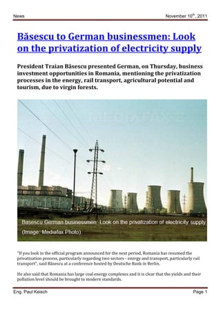 News                                                                             November 10th, 2011



 Băsescu to German businessmen: Look
 on the privatization of electricity supply
 President Traian Băsescu presented German, on Thursday, business
 investment opportunities in Romania, mentioning the privatization
 processes in the energy, rail transport, agricultural potential and
 tourism, due to virgin forests.




 "If you look in the official program announced for the next period, Romania has resumed the
 privatization process, particularly regarding two sectors - energy and transport, particularly rail
 transport", said Băsescu at a conference hosted by Deutsche Bank in Berlin.

 He also said that Romania has large coal energy complexes and it is clear that the yields and their
 pollution level should be brought to modern standards.

Eng. Paul Keisch                                                                                Page 1
 