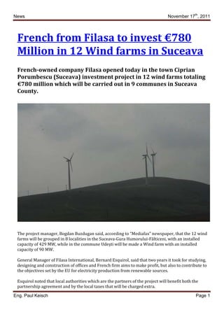 News                                                                             November 17th, 2011




 French from Filasa to invest €780
 Million in 12 Wind farms in Suceava
 French-owned company Filasa opened today in the town Ciprian
 Porumbescu (Suceava) investment project in 12 wind farms totaling
 €780 million which will be carried out in 9 communes in Suceava
 County.




 The project manager, Bogdan Buzdugan said, according to “Mediafax” newspaper, that the 12 wind
 farms will be grouped in 8 localities in the Suceava-Gura Humorului-Fălticeni, with an installed
 capacity of 429 MW, while in the commune Udeşti will be made a Wind farm with an installed
 capacity of 90 MW.

 General Manager of Filasa International, Bernard Esquirol, said that two years it took for studying,
 designing and construction of offices and French firm aims to make profit, but also to contribute to
 the objectives set by the EU for electricity production from renewable sources.

 Esquirol noted that local authorities which are the partners of the project will benefit both the
 partnership agreement and by the local taxes that will be charged extra.

Eng. Paul Keisch                                                                                Page 1
 