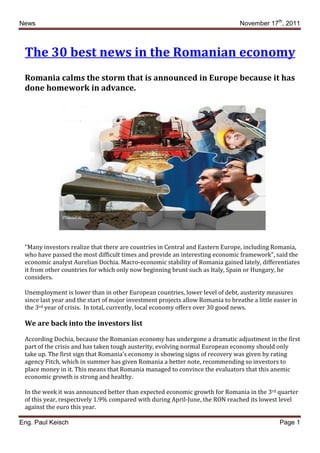News                                                                             November 17th, 2011



 The 30 best news in the Romanian economy
 Romania calms the storm that is announced in Europe because it has
 done homework in advance.




 "Many investors realize that there are countries in Central and Eastern Europe, including Romania,
 who have passed the most difficult times and provide an interesting economic framework", said the
 economic analyst Aurelian Dochia. Macro-economic stability of Romania gained lately, differentiates
 it from other countries for which only now beginning brunt such as Italy, Spain or Hungary, he
 considers.

 Unemployment is lower than in other European countries, lower level of debt, austerity measures
 since last year and the start of major investment projects allow Romania to breathe a little easier in
 the 3rd year of crisis. In total, currently, local economy offers over 30 good news.

 We are back into the investors list

 According Dochia, because the Romanian economy has undergone a dramatic adjustment in the first
 part of the crisis and has taken tough austerity, evolving normal European economy should only
 take up. The first sign that Romania’s economy is showing signs of recovery was given by rating
 agency Fitch, which in summer has given Romania a better note, recommending so investors to
 place money in it. This means that Romania managed to convince the evaluators that this anemic
 economic growth is strong and healthy.

 In the week it was announced better than expected economic growth for Romania in the 3rd quarter
 of this year, respectively 1.9% compared with during April-June, the RON reached its lowest level
 against the euro this year.

Eng. Paul Keisch                                                                                Page 1
 