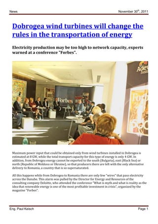 News November 30th
, 2011
Eng. Paul Keisch Page 1
Dobrogea wind turbines will change the
rules in the transportation of energy
Electricity production may be too high to network capacity, experts
warned at a conference "Forbes".
Maximum power input that could be obtained only from wind turbines installed in Dobrogea is
estimated at 8 GW, while the total transport capacity for this type of energy is only 4 GW. In
addition, from Dobrogea energy cannot be exported to the south (Bulgaria), east (Black Sea) or
north (Republic of Moldova or Ukraine), so that producers there are left with the only alternative
delivery to Romania, a country that is so supersaturated.
All this happens while from Dobrogea to Romania there are only few "wires" that pass electricity
across the Danube. This alarm was pulled by the Director for Energy and Resources of the
consulting company Deloitte, who attended the conference "What is myth and what is reality as the
idea that renewable energy is one of the most profitable investment in crisis", organized by the
magazine "Forbes".
 