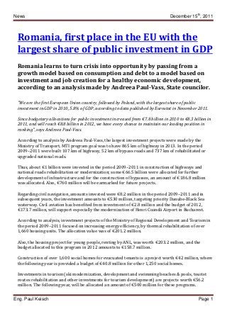 News December 15th
, 2011
Eng. Paul Keisch Page 1
Romania, first place in the EU with the
largest share of public investment in GDP
Romania learns to turn crisis into opportunity by passing from a
growth model based on consumption and debt to a model based on
investment and job creation for a healthy economic development,
according to an analysis made by Andreea Paul-Vass, State councilor.
"We are the first European Union country, followed by Poland, with the largest share of public
investment in GDP in 2010, 5.8% of GDP, according to data published by Eurostat in November 2011.
Since budgetary allocations for public investment increased from €7.8 billion in 2010 to €8.3 billion in
2011, and will reach €8.8 billion in 2012, we have every chance to maintain our leading position in
ranking", says Andreea Paul-Vass.
According to analysis by Andreea Paul-Vass, the largest investment projects were made by the
Ministry of Transport. MTI program goal was to have 865 km of highway in 2013. In the period
2009–2011 were built 107 km of highway, 52 km of bypass roads and 737 km of rehabilitated or
upgraded national roads.
Thus, about €1 billion were invested in the period 2009–2011 in construction of highways and
national roads rehabilitation or modernization; some €66.5 billion were allocated for further
development of infrastructure and for the construction of bypasses, an amount of €186.8 million
was allocated. Also, €760 million will be earmarked for future projects.
Regarding civil navigation, amounts invested were €8.2 million in the period 2009–2011 and in
subsequent years, the investment amounts to €530 million, targeting priority Danube-Black Sea
waterway. Civil aviation has benefited from investment of €2.8 million and the budget of 2012,
€173.7 million, will support especially the modernization of Henri Coandă Airport in Bucharest.
According to analysis, investment projects of the Ministry of Regional Development and Tourism in
the period 2009–2011 focused on increasing energy efficiency, by thermal rehabilitation of over
1,660 housing units. The allocation value was of €201.2 million.
Also, the housing project for young people, renting by ANL, was worth €203.2 million, and the
budget allocated to this program in 2012 amounts to €158.7 million.
Construction of over 1,600 social homes for evacuated tenants is a project worth €42 million, where
the following year is provided a budget of €40.8 million for other 1,250 social homes.
Investments in tourism (ski modernization, development and swimming beaches & pools, tourist
routes rehabilitation and other investments for tourism development) are projects worth €56.2
million. The following year, will be allocated an amount of €500 million for these programs.
 