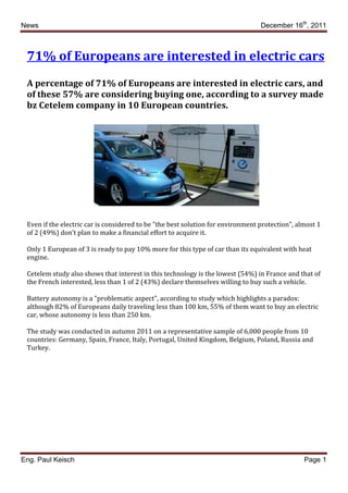 News                                                                             December 16th, 2011



 71% of Europeans are interested in electric cars
 A percentage of 71% of Europeans are interested in electric cars, and
 of these 57% are considering buying one, according to a survey made
 bz Cetelem company in 10 European countries.




 Even if the electric car is considered to be "the best solution for environment protection", almost 1
 of 2 (49%) don’t plan to make a financial effort to acquire it.

 Only 1 European of 3 is ready to pay 10% more for this type of car than its equivalent with heat
 engine.

 Cetelem study also shows that interest in this technology is the lowest (54%) in France and that of
 the French interested, less than 1 of 2 (43%) declare themselves willing to buy such a vehicle.

 Battery autonomy is a "problematic aspect", according to study which highlights a paradox:
 although 82% of Europeans daily traveling less than 100 km, 55% of them want to buy an electric
 car, whose autonomy is less than 250 km.

 The study was conducted in autumn 2011 on a representative sample of 6,000 people from 10
 countries: Germany, Spain, France, Italy, Portugal, United Kingdom, Belgium, Poland, Russia and
 Turkey.




Eng. Paul Keisch                                                                                Page 1
 