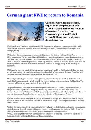 News                                                                            December 20th, 2011



 German giant RWE to return to Romania
                                                   Germans were licensed energy
                                                   supplier. In the past, RWE was
                                                   more involved in the construction
                                                   of reactors 3 and 4 of the
                                                   Cernavodă plant and 2 wind
                                                   farms. Nothing practically was
                                                   done, however.

 RWE Supply and Trading, a subsidiary of RWE Corporation, a German company of utilities with
 turnover of €50 billion, received a license to supply electricity from the Regulatory Agency of
 Energy (ANRE).

 RWE enters thus among energy traders with big names like Energy Holding, Alpiq, Alro or
 Electromagnetica. The act issued by ANRE is also a return of the Germans on the Romanian market
 that they left a year ago however, without a major investment. "Buy and sell energy. You need a
 desk, a computer, 2-3 employees and a secretary. There are dozens of licensed traders, but there are
 not many active", believes Alexandru Săndulescu, director of energy policy in the Ministry of
 Economy.

 RWE was the state partner in the construction of reactors 3 and 4 of the Cernavodă plant but was
 withdrawn last year, citing the financial crisis and the lack of government decision. Together with
 the Germans were also withdrawn GDF Suez, Iberdrola and CEZ.

 Also last year, RWE gave up 2 wind farm projects, one of 150 MW and another of 68 MW, both
 located in Constanţa county, which would represented an investment of around €600 million. The
 company sold the wind farms while still were in draft.

 "Maybe they decide this time to do something serious because in the past, they just confused us.
 They have left EnergoNuclear (the project company which was to build reactors 3 and 4 at
 Cernavodă); they said that they want to buy Luxten (one of the largest local energy traders). None of
 this was done", says Tudor Şerban, advisor to the Minister of Economy, Ion Ariton.

 RWE is one of the biggest integrated energy companies in Europe with activities in electricity, gas
 and oil. It is one of the companies involved in the Nabucco project and last year achieved a turnover
 of €47 billion.

 Another German group, E.ON, is activating for several years in distribution and supply of energy and
 gas in Romania. Recently, appeared in press rumors that they would like to leave the local market,
 dissatisfied with regulatory policy. But rumors were denied by the company.
 RWE AG was sought for answers on the company's decision to become a supplier of electricity in
 Romania. Details will be published once they are available.

Eng. Paul Keisch                                                                               Page 1
 