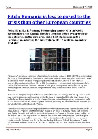News                                                                             December 21st, 2011




 Fitch: Romania is less exposed to the
 crisis than other European countries
 Romania ranks 11th among 36 emerging countries in the world
 according to Fitch Ratings assessed the risks posed by exposure to
 the debt crisis in the euro area, but is best placed among the
 European countries in the most vulnerable 3rd ranking, according
 Mediafax.




 Fitch doesn’t anticipate a shortage of capital markets similar to that in 2008–2009, but believes that
 the crisis in the euro area has the potential to increase investors' fears and reluctance to risk shown
 in a biannual report on credit rating as regards World Economic Outlook. In July, Fitch has
 improved Romania's rating from BB+ to BBB- level, category recommended for investment. To be
 ranked, Fitch considered the main channels of contagion, namely trade, external financing, the
 financial system situation, inflation and government debt, and calculated an overall score for
 Romania.

 Romania has a high risk exposure to banks only in the euro area average risk for exposure to euro
 area exports, gross external financing needs, the share of external debt in total government debt
 and inflation. Romania’s risks are reduced regarding raw materials dependency, government debt
 to GDP and an index on the financial system situation, including the ratio of loans and deposits, real
 growth of credit and lending to GDP ratio.

 The only non-European countries placed in the first third of the stack are Vietnam, located on the 1st
 place, Tunisia (3rd place) and Morocco (12th place). In 2nd place is Hungary, where high debt and
 unorthodox financial politics have undermined investor confidence in the government and forced
 the authorities to start negotiations with the IMF for a new assistance program. Other European
 countries considered by Fitch more susceptible to the crisis than Romania in the euro area are
 Latvia, ranked 4, followed in order by Ukraine, Turkey, Lithuania, Poland, Bulgaria and Croatia.
 Fitch said that the most resistant to the crisis in the euro area are countries in Asia and the Middle
 East.

Eng. Paul Keisch                                                                                Page 1
 