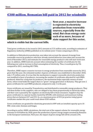 News                                                                             December 28th, 2011



 €300 million, Romanian bill paid in 2012 for windmills

                                                           Next year, a massive increase
                                                           is expected in electricity
                                                           production from renewable
                                                           sources, especially from the
                                                           wind. But clean energy costs
                                                           each of us more, because of
                                                           state support for this sector,
 which is visible but the current bills.

 Total green certificates to be issued in 2012 amounts to 5.51 million units, according to estimates of
 Regulatory Authority (ANRE) published on its website (over 3 times comparing to 2011).

 In addition to Hidroelectrica production, was taken into account the amount of energy from
 renewable sources by producers who have already started deliveries (was taken into account the
 level of November 2011) and estimates for renewable energy producers who will start work next
 year. In addition, ANRE took into account when estimating the number of certificates for the
 following year and an increase in final consumption of electricity. Thus, it would grow by 5%
 compared to 2011, reaching 48.9 TWh.

 Therefore, ANRE expect a massive increase in energy production from renewable sources by 2012,
 given that this year, the estimated number of green certificates was established in December 2010,
 only 1.75 million units. It is true that the mechanism to support renewable electricity production
 was modified in favor of producers, increasing the number of certificates allocated for each MWh
 produced. Asked for a long time by producers, the mechanism helps especially owners of wind
 farms, where wind holds the largest share in "green" energy generation in Romania. They get now 2
 green certificates for each MWh produced, compared to only 1 in the past.

 Green certificates are issued by Transelectrica and distributed to renewable energy producers. They
 sell them further to the suppliers, who are obliged to buy them proportionally to electricity taken,
 and their cost is passed by the suppliers on electricity bill to final consumers. Suppliers buy the
 green certificates in a special market, hosted by OPCOM, with minimum and maximum trading
 prices that are between €27 and €55. So, at a maximum price of €55 (at practice today) green
 certificates market this year could reach about €303 million.

 Green certificates are granted for electricity generated in HPP with an installed capacity up to 10
 MW, wind, solar, biomass and biogas.

 According to earlier ANRE calculations, the total cost of the support scheme for renewable energy
 amounts to €10 billion by 2020, given the production of green energy targets assumed by Romania
 to the European Commission. Next year, the impact of green energy bill will be around 2.5%.



Eng. Paul Keisch                                                                                Page 1
 