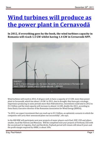 News                                                                            December 29th, 2011




 Wind turbines will produce as
 the power plant in Cernavodă
 In 2012, if everything goes by the book, the wind turbines capacity in
 Romania will reach 1.5 GW whilst having 1.4 GW in Cernavodă NPP.




 Wind turbines will reach in 2012, if all goes well, to have a capacity of 1.5 GW, more than power
 plant in Cernavodă, which has about 1.4 GW. In 2011, due to drought, they have got a strategic
 importance producing in some periods more than Hidroelectrica. Investment could total in 2012 to
 €1.5 billion and the total capacity will increase to almost 1.6 GW, double the 2011, according to
 Dana Duică, Executive director of the Romanian Association for Wind Energy (RWEA).

 "In 2012, we expect investment that can reach up to €1.5 billion, an optimistic scenario in which the
 companies will carry their announced plans out successfully", she says.

 In the 800 MW will participate next year projects of major players such Enel, EDP, CEZ and others
 smaller, local like Holrom and Monsson. Will be completed next year projects of Verbund, CEZ with
 the second part in Cogealac, Enel and Iberdrola. Payback period will remain still about 8 years and
 the profit margin required by ANRE, is about 10%.

Eng. Paul Keisch                                                                              Page 1
 