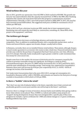 News                                                                               December 29th, 2011

 Wind turbines this year

 Also in 2011, growth was spectacular: from 462 MW in 2010 reached to 850 MW. The growth rate
 last year was unprecedented, when the capacity increased from 14 MW to 462 MW. After finalizing
 legislation this autumn, the main factor that led to this progress is sustained pace of project
 implementation. Basically, in 2011, were built projects started in 2008-2009. In 2011, the area has
 been invested around €600 million. The suggested retail price of ANRE for investment is €1.57
 million per MW built.

 "Only in 2012 we’ll see a decrease in price per MW, mainly due to lower equipment prices.
 Remaining costs will remain the most likely as: construction, consulting, etc. About 80% of the
 project is the equipment", said Duică.

 The turbines get cheaper

 Such equipment price decreases as technology advances and market becomes more
 competitive. Thus, in addition to established brands, with a considerable market share, such as
 Vestas and General Electric, appear new brands, cheaper, usually built in China.

 In Romania, currently, there are no installed Chinese wind turbines. These plants, although cheaper,
 is much weaker guarantee to an investor who wants to take a bank loan. Financial institutions don’t
 provide easy credit for the purchase of equipment that hasn’t been proven, over time, efficiency,
 even if it’s cheaper. Basically, banks would prefer to give greater credit for a safer investment than
 less money for a less secure one.

 Despite some fears in the market, the increase of electricity price for consumers caused by the
 scheme to promote renewable energy isn’t significant. According to a study by (PwC)
 PricewaterhouseCoopers, the price of 1 MWh will be increased by €6.1 in 2012 and €9.8 in 2013,
 amid the state subsidization of renewable energy. Total energy cost, supported by a household in
 Romania, these years will increase by €9.8 per year respectively €16.3, i.e. 0.03% - 0.05% of
 average net income of the household.

 PwC study starts from premises that in the years 2012-2013, average net consumption of a
 household in Romania will be 1,600-1,700 KWh, and estimates are based on the final price of energy
 available to households in 2010 which is €104 per MWh.

 Is there a "bubble" risk in the wind?

 "But I don’t see any risk of industry failure in the future, especially since it had a normal and
 predictable growth in recent years and this rate will be kept in the future", said Duică.

 However, there is a danger in terms of investors, because banks need stability when giving credit to
 know what scheme can be placed. Thus, if ANRE is a radical and sudden, many projects are
 "trapped" during development, because they were designed after a specific plan. If they were
 designed, for example, 2 green certificates for 1 MW and scheme changes to 1.5 green certificates,
 funding problems may occur.




Eng. Paul Keisch                                                                                     Page 2
 