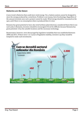 News                                                                           December 29th, 2011

 Batteries are the future

 A new trend is Batteries that could store wind energy. Yet, a battery system cannot be designed to
 store the energy produced by a wind farm. Problem is not money, but of technology. Regardless of
 the amount invested, now such a project cannot be made. Wind energy should be consumed on the
 spot, and if there is no consumption when is produced then it is lost.

 Romania has great potential to have also wind turbines plant (factory), considered Duică. But to see
 such unity in Romania, investors should be encouraged. It’d not be difficult, because Romania has
 great potential: it has the suitable locations and the necessary technology.

 Businessmen, however, were discouraged by legislative instability that was established between
 2008 and 2011. If there were 1 or 2 years of legislative stability, investors say they would be
 tempted to make such investments.




Eng. Paul Keisch                                                                              Page 3
 