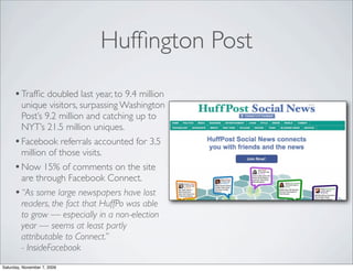Hufﬁngton Post
     • Trafﬁc doubled last year, to 9.4 million
       unique visitors, surpassing Washington
       Post’s 9.2 million and catching up to
       NYT’s 21.5 million uniques.
     • Facebook referrals accounted for 3.5
       million of those visits.
     • Now 15% of comments on the site
       are through Facebook Connect.
     • “As some large newspapers have lost
       readers, the fact that HuffPo was able
       to grow — especially in a non-election
       year — seems at least partly
       attributable to Connect.”
       - InsideFacebook
Saturday, November 7, 2009
 