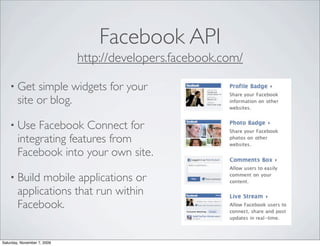 Facebook API
                             http://developers.facebook.com/

    • Get    simple widgets for your
        site or blog.

    • Use    Facebook Connect for
        integrating features from
        Facebook into your own site.

    • Build   mobile applications or
        applications that run within
        Facebook.


Saturday, November 7, 2009
 