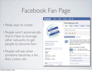 Facebook Fan Page

    • Really            easy to create.

    • People    won’t automatically
        ﬁnd it. Have to leverage
        other networks to get
        people to become fans.

    • People     will see when
        someone becomes a fan,
        likes a piece, etc.


Saturday, November 7, 2009
 
