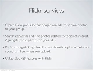 Flickr services

    • Create   Flickr pools so that people can add their own photos
        to your group.

    • Search  keywords and ﬁnd photos related to topics of interest.
        Aggregate those photos on your site.

    • Photo   storage/linking. The photos automatically have metadata
        added by Flickr when you upload.

    • Utilize            GeoRSS features with Flickr.


Saturday, November 7, 2009
 