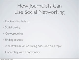 How Journalists Can
                             Use Social Networking
     • Content                distribution.

     • Social            Linking.

     • Crowdsourcing.

     • Finding               sources.

     •A        central hub for facilitating discussion on a topic.

     • Connecting                with a community.

Saturday, November 7, 2009
 