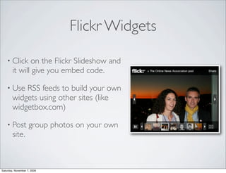 Flickr Widgets

    • Click    on the Flickr Slideshow and
        it will give you embed code.

    • Use   RSS feeds to build your own
        widgets using other sites (like
        widgetbox.com)

    • Post          group photos on your own
        site.



Saturday, November 7, 2009
 
