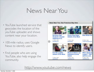 News Near You
    •   YouTube launched service that
        geocodes the location of the
        youTube uploader, and shows
        content near your location.

    •   100-mile radius, uses Google
        News to identify users.

    •   Find people who are using
        YouTube, also help engage the
        community.

                             http://www.youtube.com/news
Saturday, November 7, 2009
 