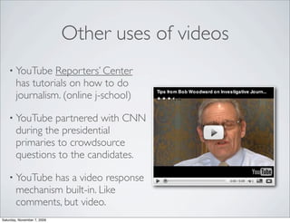 Other uses of videos
    • YouTube     Reporters’ Center
        has tutorials on how to do
        journalism. (online j-school)

    • YouTube    partnered with CNN
        during the presidential
        primaries to crowdsource
        questions to the candidates.

    • YouTube   has a video response
        mechanism built-in. Like
        comments, but video.
Saturday, November 7, 2009
 