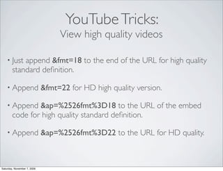 YouTube Tricks:
                                  View high quality videos

    • Just  append &fmt=18 to the end of the URL for high quality
        standard deﬁnition.

    • Append                 &fmt=22 for HD high quality version.

    • Append    &ap=%2526fmt%3D18 to the URL of the embed
        code for high quality standard deﬁnition.

    • Append                 &ap=%2526fmt%3D22 to the URL for HD quality.



Saturday, November 7, 2009
 