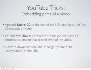 YouTube Tricks:
                             Embedding parts of a video

    • Append    &start=30 to the end of the URL to skip to the ﬁrst
        30 seconds of video.

    • Or   add #t=03m22s (#t=XXmYYs for XX mins and YY
        seconds) to embed that speciﬁc time of the video.

    • Need    to download YouTube? Change “youtube” to
        “kickyoutube” in the URL.




Saturday, November 7, 2009
 