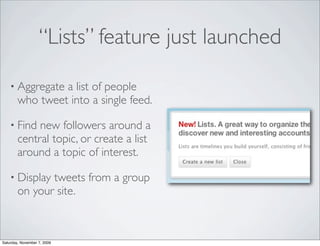 “Lists” feature just launched

    • Aggregate  a list of people
        who tweet into a single feed.

    • Find   new followers around a
        central topic, or create a list
        around a topic of interest.

    • Display  tweets from a group
        on your site.



Saturday, November 7, 2009
 