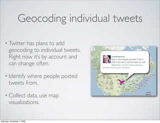 Geocoding individual tweets

    • Twitter   has plans to add
        geocoding to individual tweets.
        Right now it’s by account and
        can change often.

    • Identify  where people posted
        tweets from.

    • Collect    data, use map
        visualizations.


Saturday, November 7, 2009
 