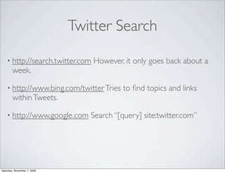 Twitter Search

    • http://search.twitter.com   However, it only goes back about a
        week.

    • http://www.bing.com/twitter Tries   to ﬁnd topics and links
        within Tweets.

    • http://www.google.com     Search “[query] site:twitter.com”




Saturday, November 7, 2009
 