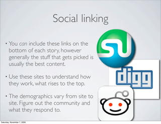 Social linking

    • You   can include these links on the
        bottom of each story, however
        generally the stuff that gets picked is
        usually the best content.

    • Use   these sites to understand how
        they work, what rises to the top.

    • The     demographics vary from site to
        site. Figure out the community and
        what they respond to.
Saturday, November 7, 2009
 