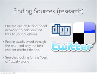 Finding Sources (research)

    • Use     the natural ﬁlter of social
        networks to help you ﬁnd
        links to your questions.

    • People   usually weed through
        the crud, and only the best
        content reaches the top.

    • Searches     looking for the “best
        of ” usually work.


Saturday, November 7, 2009
 