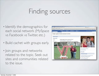 Finding sources

    • Identify  the demographics for
        each social network (MySpace
        vs Facebook vs Twitter, etc.)

    • Build           cachet with groups early.

    • Join   groups and networks
        related to the topic. Seek out
        sites and communities related
        to the issue.


Saturday, November 7, 2009
 