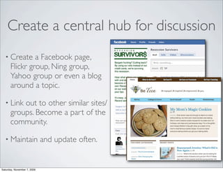 Create a central hub for discussion
  • Create     a Facebook page,
      Flickr group, Ning group,
      Yahoo group or even a blog
      around a topic.

  • Link  out to other similar sites/
      groups. Become a part of the
      community.

  • Maintain                 and update often.


Saturday, November 7, 2009
 