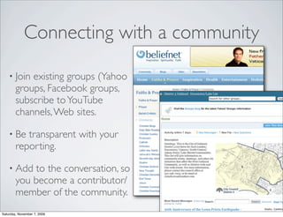 Connecting with a community

    • Join  existing groups (Yahoo
        groups, Facebook groups,
        subscribe to YouTube
        channels, Web sites.

    • Be   transparent with your
        reporting.

    • Add    to the conversation, so
        you become a contributor/
        member of the community.
Saturday, November 7, 2009
 