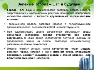 Зеленые города – шаг в будущее
 Города ХХІ века с лавинообразно растущей потребностью в
энергетических и материальных ресурсах производят наибольшее
количество отходов и являются крупнейшими загрязнителями
планеты.
 Традиционная модель развития городов с полуразрушенной
промышленностью, энергетикой и ЖКХ не имеет будущего.
 При существующем уровне загрязнения окружающей среды
концепция «зеленого» города становится все более
актуальной. В наше время человечество получает надежду на
продолжение жизни на Земле, благодаря стремительному
развитию «зеленых» технологий.
 Именно поэтому сегодня нужна качественно новая модель
развития города, которая в корне изменит жизнь следующих
поколений, изменит мышление людей и станет основой для
политиков, бизнеса и населения.
 
