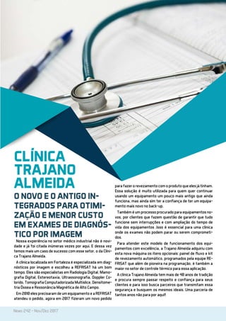 News 242 - Nov/Dez 2017
Nossa experiência no setor médico industrial não é novi-
dade e já foi citada inúmeras vezes por aqui. E dessa vez
temos mais um caso de sucesso com esse setor, o da Clíni-
ca Trajano Almeida.
A clínica localizada em Fortaleza é especializada em diag-
nósticos por imagem e escolheu a REFRISAT há um bom
tempo. Eles são especialistas em Radiologia Digital, Mamo-
grafia Digital, Estereotaxia, Ultrassonografia, Doppler Co-
lorido, Tomografia Computadorizada Multislice, Densitome-
tria Óssea e Ressonância Magnética de Alto Campo.
Em 2010 eles precisaram de um equipamento e a REFRISAT
atendeu o pedido, agora em 2017 fizeram um novo pedido
para fazer o revezamento com o produto que eles já tinham.
Essa solução é muito utilizada para quem quer continuar
usando um equipamento um pouco mais antigo que ainda
funciona, mas ainda sim ter a confiança de ter um equipa-
mento mais novo no back-up.
Também é um processo procurado para equipamentos no-
vos, por clientes que fazem questão de garantir que tudo
funcione sem interrupções e com ampliação do tempo de
vida dos equipamentos .Isso é essencial para uma clínica
onde os exames não podem parar ou serem comprometi-
dos.
Para atender este modelo de funcionamento dos equi-
pamentos com excelência, a Trajano Almeida adquiriu com
esta nova máquina os itens opcionais: painel de fluxo e kit
de revezamento automático, programados pela equipe RE-
FRISAT que além de pioneira na programação, é também a
maior no setor de controle térmico para essa aplicação.
A clínica Trajano Almeida tem mais de 40 anos de tradição
e procura sempre passar respeito e confiança para seus
clientes e para isso busca parceiros que transmitam essa
segurança e busquem os mesmos ideais. Uma parceria de
tantos anos não para por aqui!!
CLÍNICA
TRAJANO
ALMEIDA
O NOVO E O ANTIGO IN-
TEGRADOS PARA OTIMI-
ZAÇÃO E MENOR CUSTO
EM EXAMES DE DIAGNÓS-
TICO POR IMAGEM
 