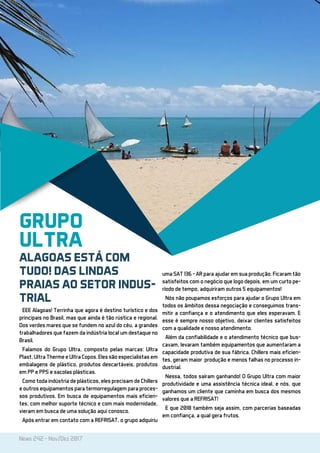 News 242 - Nov/Dez 2017
EEE Alagoas! Terrinha que agora é destino turístico e dos
principais no Brasil, mas que ainda é tão rústica e regional.
Dos verdes mares que se fundem no azul do céu, a grandes
trabalhadores que fazem da indústria local um destaque no
Brasil.
Falamos do Grupo Ultra, composto pelas marcas: Ultra
Plast, Ultra Therme e Ultra Copos. Eles são especialistas em
embalagens de plástico, produtos descartáveis, produtos
em PP e PPS e sacolas plásticas.
Como toda indústria de plásticos, eles precisam de Chillers
e outros equipamentos para termorregulagem para proces-
sos produtivos. Em busca de equipamentos mais eficien-
tes, com melhor suporte técnico e com mais modernidade,
vieram em busca de uma solução aqui conosco.
Após entrar em contato com a REFRISAT, o grupo adquiriu
uma SAT 136 – AR para ajudar em sua produção. Ficaram tão
satisfeitos com o negócio que logo depois, em um curto pe-
ríodo de tempo, adquiriram outros 5 equipamentos!
Nós não poupamos esforços para ajudar o Grupo Ultra em
todos os âmbitos dessa negociação e conseguimos trans-
mitir a confiança e o atendimento que eles esperavam. E
esse é sempre nosso objetivo, deixar clientes satisfeitos
com a qualidade e nosso atendimento.
Além da confiabilidade e o atendimento técnico que bus-
cavam, levaram também equipamentos que aumentaram a
capacidade produtiva de sua fábrica. Chillers mais eficien-
tes, geram maior produção e menos falhas no processo in-
dustrial.
Nessa, todos saíram ganhando! O Grupo Ultra com maior
produtividade e uma assistência técnica ideal, e nós, que
ganhamos um cliente que caminha em busca dos mesmos
valores que a REFRISAT!
E que 2018 também seja assim, com parcerias baseadas
em confiança, a qual gera frutos.
GRUPO
ULTRA
ALAGOAS ESTÁ COM
TUDO! DAS LINDAS
PRAIAS AO SETOR INDUS-
TRIAL
 