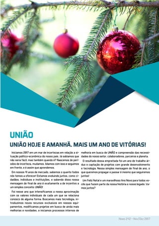 News 242 - Nov/Dez 2017
UNIÃO
UNIÃO HOJE E AMANHÃ. MAIS UM ANO DE VITÓRIAS!
Iniciamos 2017 em um mar de incertezas em relação a si-
tuação político-econômica do nosso país. Já sabíamos que
não seria fácil, mas também quando é? Nascemos de perí-
odos de incerteza, mudamos, lidamos com isso e seguimos
em frente, e é assim que aprendemos.
Em nossos 41 anos de mercado, sabemos o quanto todos
nós temos a oferecer! Estamos evoluindo juntos, como ci-
dadãos, indivíduos e instituições, e sabendo disso nossa
mensagem de final de ano é exatamente a de incentivo a
um simples conceito: UNIÃO!
Foi nesse ano que intensificamos a nossa aproximação
com os valores individuais de cada um que se relaciona
conosco de alguma forma. Buscamos mais tecnologia, in-
troduzimos novos recursos exclusivos em nossos equi-
pamentos, modificamos projetos em busca de ainda mais
melhorias e novidades, e iniciamos processos internos de
melhoria em busca de UNIÃO e compreensão das necessi-
dades do nosso setor, colaboradores, parceiros e planeta.
O resultado dessa empreitada foi um ano de trabalho ár-
duo e captação de projetos com grande desenvolvimento
e tecnologia. Nessa simples mensagem de final de ano, o
que queremos propagar e passar é mesmo que seguiremos
juntos!
Um Feliz Natal e um maravilhoso Ano Novo para todos vo-
cês que fazem parte da nossa história e nosso legado. Va-
mos juntos?
 