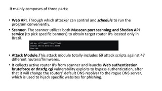 .It mainly composes of three parts:
• Web API. Through which attacker can control and schedule to run the
program conveniently.
• Scanner. The scanner utilizes both Masscan port scanning and Shodan API
service (to pick specific banners) to obtain target router IPs located only in
Brazil.
• Attack Module.This attack module totally includes 69 attack scripts against 47
different routers/firmwares.
• It collects active router IPs from scanner and launchs Web authentication
bruteforce or dnscfg.cgi vulnerability exploits to bypass authentication, after
that it will change the routers' default DNS resolver to the rogue DNS server,
which is used to hijack specific websites for phishing.
 