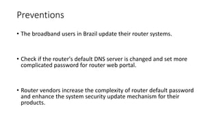 Preventions
• The broadband users in Brazil update their router systems.
• Check if the router's default DNS server is changed and set more
complicated password for router web portal.
• Router vendors increase the complexity of router default password
and enhance the system security update mechanism for their
products.
 