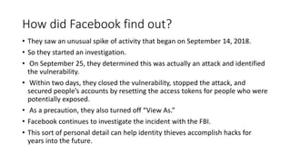 How did Facebook find out?
• They saw an unusual spike of activity that began on September 14, 2018.
• So they started an investigation.
• On September 25, they determined this was actually an attack and identified
the vulnerability.
• Within two days, they closed the vulnerability, stopped the attack, and
secured people’s accounts by resetting the access tokens for people who were
potentially exposed.
• As a precaution, they also turned off “View As.”
• Facebook continues to investigate the incident with the FBI.
• This sort of personal detail can help identity thieves accomplish hacks for
years into the future.
 