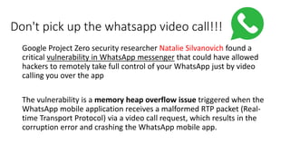 Don't pick up the whatsapp video call!!!
Google Project Zero security researcher Natalie Silvanovich found a
critical vulnerability in WhatsApp messenger that could have allowed
hackers to remotely take full control of your WhatsApp just by video
calling you over the app
The vulnerability is a memory heap overflow issue triggered when the
WhatsApp mobile application receives a malformed RTP packet (Real-
time Transport Protocol) via a video call request, which results in the
corruption error and crashing the WhatsApp mobile app.
 