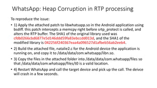 WhatsApp: Heap Corruption in RTP processing
To reproduce the issue:
• 1) Apply the attached patch to libwhatsapp.so in the Android application using
bsdiff. this patch intercepts a memcpy right before srtp_protect is called, and
alters the RTP buffer. The SHA1 of the original library used was
cfdb0266cbd6877e5d146ddd59fa83ebccdd013d, and the SHA1 of the
modified library is 042256f240367eaa4a096527d1afbeb56ab2eeb4.
• 2) Build the attached file, natalie2.c for the Android device the application is
running on, and copy it to /data/data/com.whatsapp/libn.so.
• 3) Copy the files in the attached folder into /data/data/com.whatsapp/files so
that /data/data/com.whatsapp/files/t0 is a valid location.
• 4) Restart WhatsApp and call the target device and pick up the call. The deivce
will crash in a few seconds.
 
