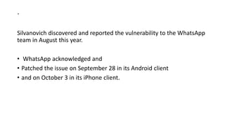 .
Silvanovich discovered and reported the vulnerability to the WhatsApp
team in August this year.
• WhatsApp acknowledged and
• Patched the issue on September 28 in its Android client
• and on October 3 in its iPhone client.
 